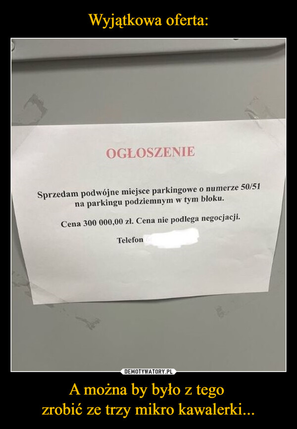 A można by było z tego zrobić ze trzy mikro kawalerki... –  OGŁOSZENIESprzedam podwójne miejsce parkingowe o numerze 50/51na parkingu podziemnym w tym bloku.Cena 300 000,00 zł. Cena nie podlega negocjacji.Telefon