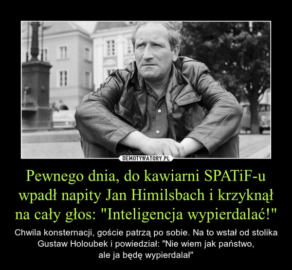 Pewnego dnia, do kawiarni SPATiF-u wpadł napity Jan Himilsbach i krzyknął na cały głos: "Inteligencja wypierdalać!" – Chwila konsternacji, goście patrzą po sobie. Na to wstał od stolika Gustaw Holoubek i powiedział: "Nie wiem jak państwo,ale ja będę wypierdalał" 