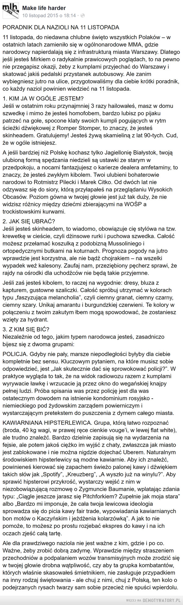 Poradnik na 11 listopada: –  PORADNIK DLA NAZIOLI NA 11 LISTOPADA11 listopada, do niedawna chlubne święto wszystkich Polaków – w ostatnich latach zamieniło się w ogólnonarodowe MMA, gdzie narodowcy napierdalają się z infrastrukturą miasta Warszawy. Dlatego jeśli jesteś Mirkiem o radykalnie prawicowych poglądach, to na pewno nie przegapisz okazji, żeby z kumplami przyjechać do Warszawy i skatować jakiś pedalski przystanek autobusowy. Ale zanim wybiegniesz jutro na ulice, przygotowaliśmy dla ciebie krótki poradnik, co każdy naziol powinien wiedzieć na 11 listopada.1. KIM JA W OGÓLE JESTEM?Jeśli w ostatnim roku przynajmniej 3 razy hailowałeś, masz w domu szwedkę i mimo że jesteś homofobem, bardzo lubisz po pijaku patrzeć na gołe, spocone klaty swoich kumpli pogujących w rytm ścieżki dźwiękowej z Romper Stomper, to znaczy, że jesteś skinheadem. Gratulujemy! Jesteś żywą skamieliną z lat 90-tych. Cud, że w ogóle istniejesz.A jeśli bardziej niż Polskę kochasz tylko Jagiellonię Białystok, twoją ulubioną formą spędzania niedzieli są ustawki ze starym w przedpokoju, a nocami fantazjujesz o karierze dealera amfetaminy, to znaczy, że jesteś zwykłym kibolem. Twoi ulubieni bohaterowie narodowi to Rotmistrz Pilecki i Marek Citko. Od dwóch lat nie odzywasz się do siory, którą przyłapałeś na przeglądaniu Wysokich Obcasów. Poziom gówna w twojej głowie jest już tak duży, że nie widzisz różnicy między dziećmi zbierającymi na WOŚP a trockistowskimi kurwami.2. JAK SIĘ UBRAĆ?Jeśli jesteś skinheadem, to wiadomo, obowiązuje cię stylówa na tzw. krewetkę w cieście, czyli dżinsowe rurki i puchowa szwedka. Całość możesz przełamać koszulką z podobizną Mussoliniego i ortopedycznymi butkami na koturnach. Prognoza pogody na jutro wprawdzie jest korzystna, ale nie bądź chojrakiem – na wszelki wypadek weź kalesony. Zaufaj nam, przeziębiony pęcherz sprawi, że rajdy na ośrodki dla uchodźców nie będą takie przyjemne.Jeśli zaś jesteś kibolem, to raczej na wygodnie: dresy, bluza z kapturem, gustowne szaliczki. Całość spróbuj utrzymać w kolorach typu „faszyzująca melancholia”, czyli ciemny granat, ciemny czarny, ciemny szary. Unikaj amarantu i burgundzkiej czerwieni. Te kolory w połączeniu z twoim zakutym łbem mogą spowodować, że zostaniesz wzięty za hydrant.3. Z KIM SIĘ BIĆ?Niezależnie od tego, jakim typem narodowca jesteś, zasadniczo bijesz się z dwoma grupami:POLICJA. Gdyby nie pały, marsze niepodległości byłyby dla ciebie kompletnie bez sensu. Kluczowym pytaniem, na które musisz sobie odpowiedzieć, jest „Jak skutecznie dać się sprowokować policji?”. W praktyce wygląda to tak, że na widok radiowozu razem z kumplami wyrywacie ławkę i wrzucacie ją przez okno do wegańskiej knajpy pełnej ludzi. Próba spisania was przez policję jest dla was ostatecznym dowodem na istnienie kondominium rosyjsko - niemieckiego pod żydowskim zarządem powierniczym i wystarczającym pretekstem do puszczenia z dymem całego miasta.KAWIARNIANA HIPSTERLEWICA. Grupa, którą łatwo rozpoznać (broda, 40 kg wagi, w prawej ręce cienkie vouge’i, w lewej flat white), ale trudno znaleźć. Bardzo dzielnie zapisują się na wydarzenia na fejsie, ale potem jakoś ciężko im wyjść z chaty, zwłaszcza jak miasto jest zablokowane i nie można nigdzie dojechać Uberem. Naturalnym środowiskiem hipsterlewicy są modne kawiarnie. Aby ich znaleźć, powinieneś kierować się zapachem świeżo palonej kawy i dźwiękiem takich słów jak „Spotify”, „Kreuzberg”, „A wyszło już na winylu?”. Aby sprawić hipsterowi przykrość, wystarczy wejść z nim w niezobowiązującą rozmowę o Zygmuncie Baumanie, wplatając zdania typu: „Ciągle jeszcze jarasz się Pitchforkiem? Zupełnie jak moja stara” albo „Bardzo mi imponuje, że cała twoja lewicowa ideologia sprowadza się do picia kawy fair trade, wypowiadania kawiarnianych bon motów o Kaczyńskim i jeżdżenia kolarzówką”. A jak to nie pomoże, to możesz po prostu rozjebać ekspres do kawy i na ich oczach zjeść całą tartę.Ale dla prawdziwego naziola nie jest ważne z kim, gdzie i po co. Ważne, żeby zrobić dobrą zadymę. Wprawdzie między straszeniem przechodniów a podpalaniem wozów transmisyjnych może zrodzić się w twojej głowie drobna wątpliwość, czy aby ta grupka kombatantów, których właśnie skasowałeś śmietnikiem, nie zasługuje przypadkiem na inny rodzaj świętowania - ale chuj z nimi, chuj z Polską, ten kolo o podejrzanych rysach twarzy sam sobie przecież nie spuści wpierdolu.