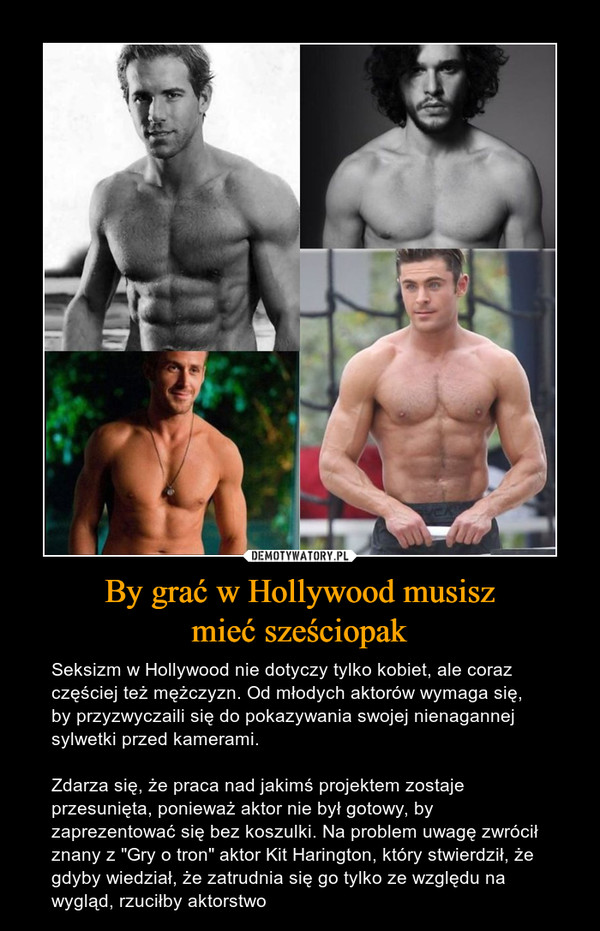 By grać w Hollywood musiszmieć sześciopak – Seksizm w Hollywood nie dotyczy tylko kobiet, ale coraz częściej też mężczyzn. Od młodych aktorów wymaga się, by przyzwyczaili się do pokazywania swojej nienagannej sylwetki przed kamerami. Zdarza się, że praca nad jakimś projektem zostaje przesunięta, ponieważ aktor nie był gotowy, by zaprezentować się bez koszulki. Na problem uwagę zwrócił znany z "Gry o tron" aktor Kit Harington, który stwierdził, że gdyby wiedział, że zatrudnia się go tylko ze względu na wygląd, rzuciłby aktorstwo 