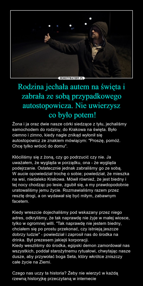 Rodzina jechała autem na święta i zabrała ze sobą przypadkowego autostopowicza. Nie uwierzysz co było potem! – Żona i ja oraz dwie nasze córki siedzące z tyłu, jechaliśmy samochodem do rodziny, do Krakowa na święta. Było ciemno i zimno, kiedy nagle znikąd wyłonił się autostopowicz ze znakiem mówiącym: "Proszę, pomóż. Chcę tylko wrócić do domu". Kłóciliśmy się z żoną, czy go podrzucić czy nie. Ja uważałem, że wygląda w porządku, ona - że wygląda podejrzanie. Ostatecznie jednak zabraliśmy go ze sobą. W aucie opowiedział trochę o sobie; powiedział, że mieszka na wsi, niedaleko Krakowa. Mówił również, że jest biedny i tej nocy chodząc po lesie, zgubił się, a my prawdopodobnie uratowaliśmy jemu życie. Rozmawialiśmy razem przez resztę drogi, a on wydawał się być miłym, zabawnym facetem. Kiedy wreszcie dojechaliśmy pod wskazany przez niego adres, odkryliśmy, że tak naprawdę nie żyje w małej wiosce, tylko w ogromnej willi. "Tak naprawdę nie jestem biedny, chciałem się po prostu przekonać, czy istnieją jeszcze dobrzy ludzie" - powiedział i zaprosił nas do środka na drinka. Był prezesem jakiejś korporacji. Kiedy weszliśmy do środka, egipski demon zamordował nas wszystkich, poddał starożytnemu rytuałowi, chwytając nasze dusze, aby przywołać boga Seta, który wkrótce zniszczy całe życie na Ziemi. Czego nas uczy ta historia? Żeby nie wierzyć w każdą rzewną historyjkę przeczytaną w internecie 