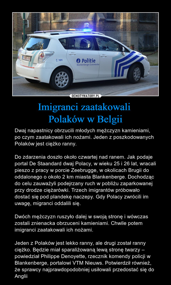 Imigranci zaatakowali Polaków w Belgii – Dwaj napastnicy obrzucili młodych mężczyzn kamieniami, po czym zaatakowali ich nożami. Jeden z poszkodowanych Polaków jest ciężko ranny.Do zdarzenia doszło około czwartej nad ranem. Jak podaje portal De Staandard dwaj Polacy, w wieku 25 i 26 lat, wracali pieszo z pracy w porcie Zeebrugge, w okolicach Brugii do oddalonego o około 2 km miasta Blankenberge. Dochodząc do celu zauważyli podejrzany ruch w pobliżu zaparkowanej przy drodze ciężarówki. Trzech imigrantów próbowało dostać się pod plandekę naczepy. Gdy Polacy zwrócili im uwagę, migranci oddalili się. Dwóch mężczyzn ruszyło dalej w swoją stronę i wówczas zostali znienacka obrzuceni kamieniami. Chwile potem imigranci zaatakowali ich nożami.Jeden z Polaków jest lekko ranny, ale drugi został ranny ciężko. Będzie miał sparaliżowaną lewą stronę twarzy – powiedział Philippe Denoyette, rzecznik komendy policji w Blankenberge, portalowi VTM Nieuws. Potwierdził również, że sprawcy najprawdopodobniej usiłowali przedostać się do Anglii 