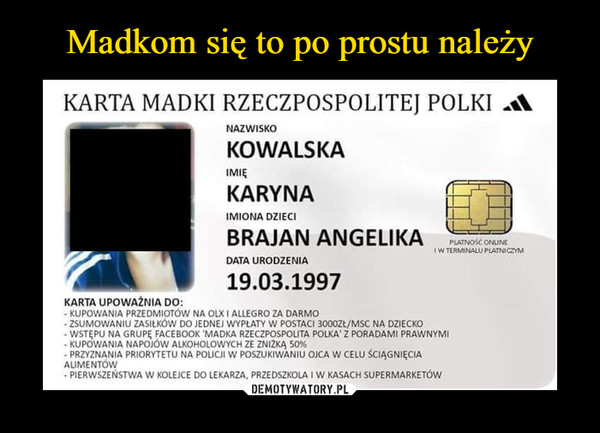  –  KARTA MADKI RZECZPOSPOLITEJ POLKI NAZWISKO KOWALSKA IMIĘ KARYNA IMIONA DZIECI BRAJAN ANGELIKA DATA URODZENIA 19.03.1997 KARTA UPOWAŻNIA DO: - KUPOWANIA PRZEDMIOTÓW NA OLX ALLEGRO ZA DARMO - ZSUMOWANIU ZASILKÓW DO JEDNEJ WYPŁATY W POSTACI 3000ZŁ/MSC NA DZIECKO WSTĘPU NA GRUPĘ FACEBOOK 'MADKA RZECZPOSPOLITA POLKA' Z PORADAMI PRAWNYMI • KUPOWANIA NAPOJÓW ALKOHOLOWYCH ZE ZN12KĄ PRZYZNANIA PRIORYTETU NA POLICJI W POSZUKIWANIU OJCA W ŚCIĄGNIĘCIA ALIMENTÓW - PIERWSZEŃSTWA W KOLEJCE DO LEKARZA, PRZEDSZKOLA I W KASACH SUPERMARKETÓW