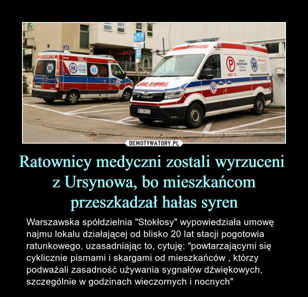 Ratownicy medyczni zostali wyrzuceni z Ursynowa, bo mieszkańcom przeszkadzał hałas syren – Warszawska spółdzielnia "Stokłosy" wypowiedziała umowę najmu lokalu działającej od blisko 20 lat stacji pogotowia ratunkowego, uzasadniając to, cytuję: "powtarzającymi się cyklicznie pismami i skargami od mieszkańców , którzy podważali zasadność używania sygnałów dźwiękowych, szczególnie w godzinach wieczornych i nocnych" 