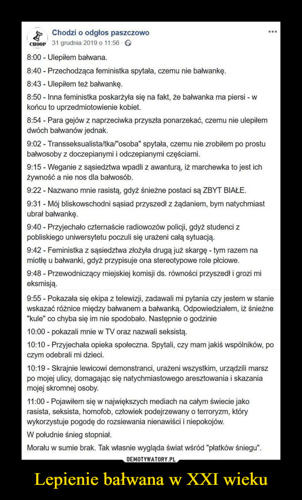 Lepienie bałwana w XXI wieku –  4, Chodzi o odgłos paszczowo cnoop 31 grudnia 2019 o 11:56 • • • • 8:00 - Ulepiłem bałwana. 8:40 - Przechodząca feministka spytała, czemu nie bałwankę. 8:43 - Ulepiłem też bałwankę. 8:50 - Inna feministka poskarżyła się na fakt, że bałwanka ma piersi - w końcu to uprzedmiotowienie kobiet. 8:54 - Para gejów z naprzeciwka przyszła ponarzekać, czemu nie ulepiłem dwóch bałwanów jednak. 9:02 - Transseksualista/tka/"osoba" spytała, czemu nie zrobiłem po prostu bałwosoby z doczepianymi i odczepianymi częściami. 9:15 - Weganie z sąsiedztwa wpadli z awanturą, iż marchewka to jest ich żywność a nie nos dla bałwosób. 9:22 - Nazwano mnie rasistą, gdyż śnieżne postaci są ZBYT BIAŁE. 9:31 - Mój bliskowschodni sąsiad przyszedł z żądaniem, bym natychmiast ubrał bałwankę. 9:40 - Przyjechało czternaście radiowozów policji, gdyż studenci z pobliskiego uniwersytetu poczuli się urażeni całą sytuacją. 9:42 - Feministka z sąsiedztwa złożyła drugą już skargę - tym razem na miotłę u bałwanki, gdyż przypisuje ona stereotypowe role płciowe. 9:48 - Przewodniczący miejskiej komisji ds. równości przyszedł i grozi mi eksmisją. 9:55 - Pokazała się ekipa z telewizji, zadawali mi pytania czy jestem w stanie wskazać różnice między bałwanem a bałwanką. Odpowiedziałem, iż śnieżne "kule" co chyba się im nie spodobało. Następnie o godzinie 10:00 - pokazali mnie w TV oraz nazwali seksistą. 10:10 - Przyjechała opieka społeczna. Spytali, czy mam jakiś wspólników, po czym odebrali mi dzieci. 10:19 - Skrajnie lewicowi demonstranci, urażeni wszystkim, urządzili marsz po mojej ulicy, domagając się natychmiastowego aresztowania i skazania mojej skromnej osoby. 11:00 - Pojawiłem się w największych mediach na całym świecie jako rasista, seksista, homofob, człowiek podejrzewany o terroryzm, który wykorzystuje pogodę do rozsiewania nienawiści i niepokojów. W południe śnieg stopniał. Morału w sumie brak. Tak własnie wygląda świat wśród "płatków śniegu".