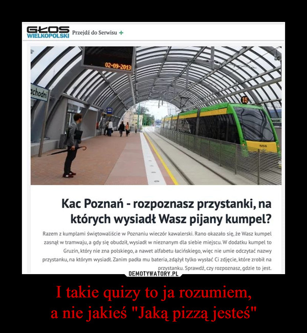 I takie quizy to ja rozumiem,a nie jakieś "Jaką pizzą jesteś" –  Kac Poznań - rozpoznasz przystanki, na których wysiadł Twój kumpel?Razem z kumplami świętowaliście w Poznaniu wieczór kawalerski. Rano okazało się, że Wasz kumpel zasnął w tramwaju, a gdy się obudził, wysiadł w nieznanym dla siebie miejscu. W dodatku kumpel to Gruzin, który nie zna polskiego, a nawet alfabetu łacińskiego, więc nie umie odczytać nazwy przystanku, na którym wysiadł. Zanim padła mu bateria, zdążył tylko wysłać Ci zdjęcie, które zrobił na przystanku. Sprawdź, czy rozpoznasz, gdzie to jest.