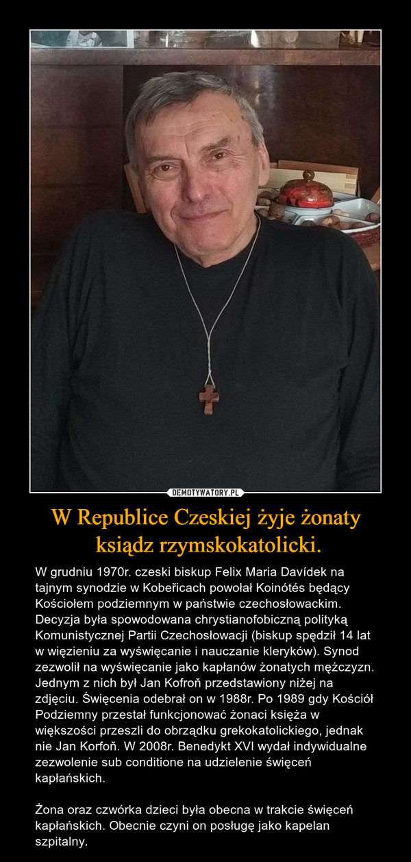 W Republice Czeskiej żyje żonaty ksiądz rzymskokatolicki. – W grudniu 1970r. czeski biskup Felix Maria Davídek na tajnym synodzie w Kobeřicach powołał Koinótés będący Kościołem podziemnym w państwie czechosłowackim. Decyzja była spowodowana chrystianofobiczną polityką Komunistycznej Partii Czechosłowacji (biskup spędził 14 lat w więzieniu za wyświęcanie i nauczanie kleryków). Synod zezwolił na wyświęcanie jako kapłanów żonatych mężczyzn. Jednym z nich był Jan Kofroň przedstawiony niżej na zdjęciu. Święcenia odebrał on w 1988r. Po 1989 gdy Kościół Podziemny przestał funkcjonować żonaci księża w większości przeszli do obrządku grekokatolickiego, jednak nie Jan Korfoň. W 2008r. Benedykt XVI wydał indywidualne zezwolenie sub conditione na udzielenie święceń kapłańskich.Żona oraz czwórka dzieci była obecna w trakcie święceń kapłańskich. Obecnie czyni on posługę jako kapelan szpitalny. 