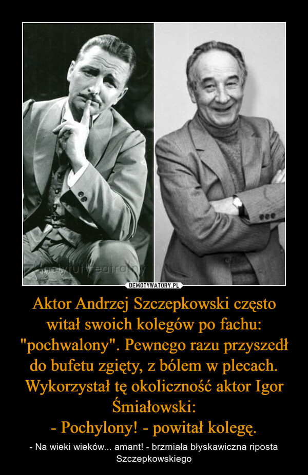 Aktor Andrzej Szczepkowski często witał swoich kolegów po fachu: "pochwalony". Pewnego razu przyszedł do bufetu zgięty, z bólem w plecach. Wykorzystał tę okoliczność aktor Igor Śmiałowski:- Pochylony! - powitał kolegę. – - Na wieki wieków... amant! - brzmiała błyskawiczna riposta Szczepkowskiego 