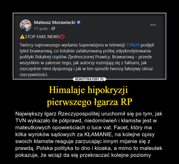 Himalaje hipokryzji pierwszego łgarza RP – Największy łgarz Rzeczypospolitej uruchomił się po tym, jak TVN wykazało ile półprawd, niedomówień i kłamstw jest w mateutkowych opowieściach o luce vat. Facet, który ma kilka wyroków sądowych za KŁAMANIE, na kolejne opisy swoich kłamstw reaguje zarzucając innym mijanie się z prawdą. Polska polityka to dno i kloaka, a mimo to mateutek pokazuje, że wciąż da się przekraczać kolejne poziomy Mateusz Morawiecki "17godz.-0ASTOP FAKE NEWS0Twórcy najnowszego wydania Superwizjera w telewizji TVN24 podjęlityleż brawurową, co totalnie zafałszowaną próbę zdyskredytowaniapolityki fiskalnej rządów Zjednoczonej Prawicy. Brawurową - przedewszystkim w zakresie tego, jak autorzy rozmijają się z faktami, jakoszczędnie nimi dysponują i jak w ten sposób tworzą fałszywy obrazrzeczywistości.