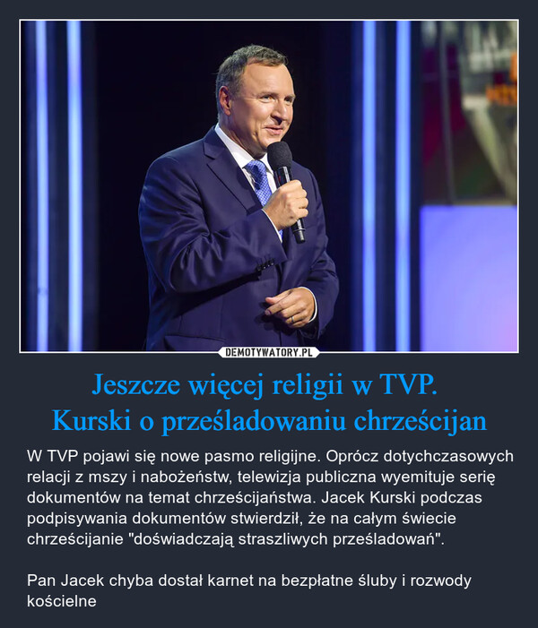 Jeszcze więcej religii w TVP. Kurski o prześladowaniu chrześcijan – W TVP pojawi się nowe pasmo religijne. Oprócz dotychczasowych relacji z mszy i nabożeństw, telewizja publiczna wyemituje serię dokumentów na temat chrześcijaństwa. Jacek Kurski podczas podpisywania dokumentów stwierdził, że na całym świecie chrześcijanie "doświadczają straszliwych prześladowań".Pan Jacek chyba dostał karnet na bezpłatne śluby i rozwody kościelne 