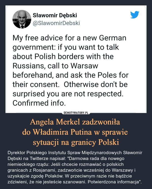 Angela Merkel zadzwoniła do Władimira Putina w sprawie sytuacji na granicy Polski – Dyrektor Polskiego Instytutu Spraw Międzynarodowych Sławomir Dębski na Twitterze napisał: "Darmowa rada dla nowego niemieckiego rządu: Jeśli chcecie rozmawiać o polskich granicach z Rosjanami, zadzwońcie wcześniej do Warszawy i uzyskajcie zgodę Polaków. W przeciwnym razie nie bądźcie zdziwieni, że nie jesteście szanowani. Potwierdzona informacja". 