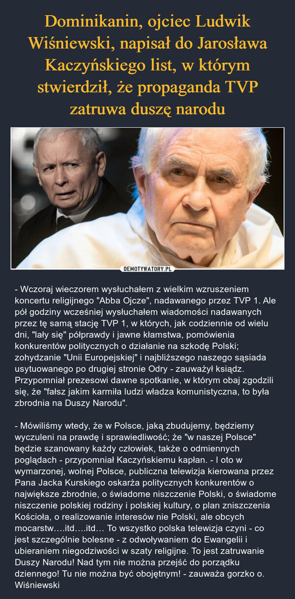  – - Wczoraj wieczorem wysłuchałem z wielkim wzruszeniem koncertu religijnego "Abba Ojcze", nadawanego przez TVP 1. Ale pół godziny wcześniej wysłuchałem wiadomości nadawanych przez tę samą stację TVP 1, w których, jak codziennie od wielu dni, "lały się" półprawdy i jawne kłamstwa, pomówienia konkurentów politycznych o działanie na szkodę Polski; zohydzanie "Unii Europejskiej" i najbliższego naszego sąsiada usytuowanego po drugiej stronie Odry - zauważył ksiądz. Przypomniał prezesowi dawne spotkanie, w którym obaj zgodzili się, że "fałsz jakim karmiła ludzi władza komunistyczna, to była zbrodnia na Duszy Narodu".- Mówiliśmy wtedy, że w Polsce, jaką zbudujemy, będziemy wyczuleni na prawdę i sprawiedliwość; że "w naszej Polsce" będzie szanowany każdy człowiek, także o odmiennych poglądach - przypomniał Kaczyńskiemu kapłan. - I oto w wymarzonej, wolnej Polsce, publiczna telewizja kierowana przez Pana Jacka Kurskiego oskarża politycznych konkurentów o największe zbrodnie, o świadome niszczenie Polski, o świadome niszczenie polskiej rodziny i polskiej kultury, o plan zniszczenia Kościoła, o realizowanie interesów nie Polski, ale obcych mocarstw….itd….itd… To wszystko polska telewizja czyni - co jest szczególnie bolesne - z odwoływaniem do Ewangelii i ubieraniem niegodziwości w szaty religijne. To jest zatruwanie Duszy Narodu! Nad tym nie można przejść do porządku dziennego! Tu nie można być obojętnym! - zauważa gorzko o. Wiśniewski 