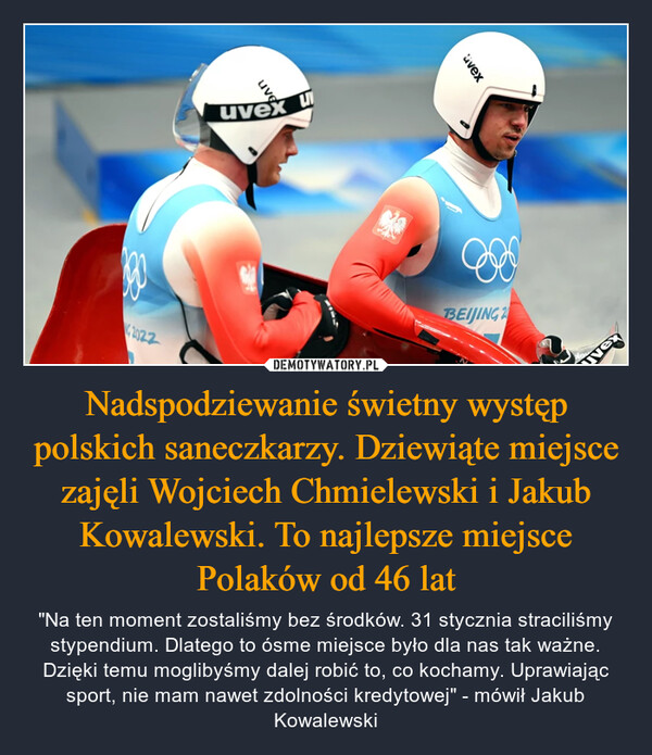 Nadspodziewanie świetny występ polskich saneczkarzy. Dziewiąte miejsce zajęli Wojciech Chmielewski i Jakub Kowalewski. To najlepsze miejsce Polaków od 46 lat – "Na ten moment zostaliśmy bez środków. 31 stycznia straciliśmy stypendium. Dlatego to ósme miejsce było dla nas tak ważne. Dzięki temu moglibyśmy dalej robić to, co kochamy. Uprawiając sport, nie mam nawet zdolności kredytowej" - mówił Jakub Kowalewski 