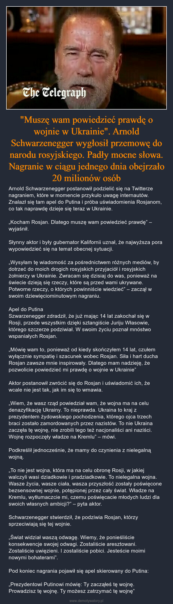 "Muszę wam powiedzieć prawdę o wojnie w Ukrainie". Arnold Schwarzenegger wygłosił przemowę do narodu rosyjskiego. Padły mocne słowa. Nagranie w ciągu jednego dnia obejrzało 20 milionów osób – Arnold Schwarzenegger postanowił podzielić się na Twitterze nagraniem, które w momencie przykuło uwagę internautów. Znalazł się tam apel do Putina i próba uświadomienia Rosjanom, co tak naprawdę dzieje się teraz w Ukrainie.„Kocham Rosjan. Dlatego muszę wam powiedzieć prawdę” – wyjaśnił.Słynny aktor i były gubernator Kalifornii uznał, że najwyższa pora wypowiedzieć się na temat obecnej sytuacji.„Wysyłam tę wiadomość za pośrednictwem różnych mediów, by dotrzeć do moich drogich rosyjskich przyjaciół i rosyjskich żołnierzy w Ukrainie. Zwracam się dzisiaj do was, ponieważ na świecie dzieją się rzeczy, które są przed wami ukrywane. Potworne rzeczy, o których powinniście wiedzieć” – zaczął w swoim dziewięciominutowym nagraniu.Apel do PutinaSzwarzenegger zdradził, że już mając 14 lat zakochał się w Rosji, przede wszystkim dzięki sztangiście Juriju Własowie, którego szczerze podziwiał. W swoim życiu poznał mnóstwo wspaniałych Rosjan.„Mówię wam to, ponieważ od kiedy skończyłem 14 lat, czułem wyłącznie sympatię i szacunek wobec Rosjan. Siła i hart ducha Rosjan zawsze mnie inspirowały. Dlatego mam nadzieję, że pozwolicie powiedzieć mi prawdę o wojnie w Ukrainie”Aktor postanowił zwrócić się do Rosjan i uświadomić ich, że wcale nie jest tak, jak im się to wmawia.„Wiem, że wasz rząd powiedział wam, że wojna ma na celu denazyfikację Ukrainy. To nieprawda. Ukraina to kraj z prezydentem żydowskiego pochodzenia, którego ojca trzech braci zostało zamordowanych przez nazistów. To nie Ukraina zaczęła tę wojnę, nie zrobili tego też nacjonaliści ani naziści. Wojnę rozpoczęły władze na Kremlu” – mówi.Podkreślił jednocześnie, że mamy do czynienia z nielegalną wojną.„To nie jest wojna, która ma na celu obronę Rosji, w jakiej walczyli wasi dziadkowie i pradziadkowie. To nielegalna wojna. Wasze życia, wasze ciała, wasza przyszłość zostały poświęcone bezsensownej wojnie, potępionej przez cały świat. Władze na Kremlu, wytłumaczcie mi, czemu poświęcacie młodych ludzi dla swoich własnych ambicji?” – pyta aktor.Schwarzenegger stwierdził, że podziwia Rosjan, którzy sprzeciwiają się tej wojnie.„Świat widział waszą odwagę. Wiemy, że ponieśliście konsekwencje swojej odwagi. Zostaliście aresztowani. Zostaliście uwięzieni. I zostaliście pobici. Jesteście moimi nowymi bohaterami”.Pod koniec nagrania pojawił się apel skierowany do Putina:„Prezydentowi Putinowi mówię: Ty zacząłeś tę wojnę. Prowadzisz tę wojnę. Ty możesz zatrzymać tę wojnę” 