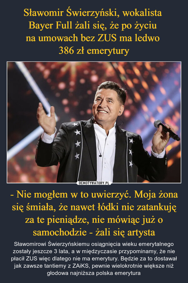 - Nie mogłem w to uwierzyć. Moja żona się śmiała, że nawet łódki nie zatankuję za te pieniądze, nie mówiąc już o samochodzie - żali się artysta – Sławomirowi Świerzyńskiemu osiągnięcia wieku emerytalnego zostały jeszcze 3 lata, a w międzyczasie przypominamy, że nie płacił ZUS więc dlatego nie ma emerytury. Będzie za to dostawał jak zawsze tantiemy z ZAiKS, pewnie wielokrotnie większe niż głodowa najniższa polska emerytura 