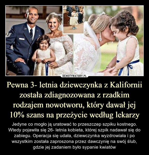 Pewna 3- letnia dziewczynka z Kalifornii została zdiagnozowana z rzadkim rodzajem nowotworu, który dawał jej 10% szans na przeżycie według lekarzy – Jedyne co mogło ją uratować to przeszczep szpiku kostnego. Wtedy pojawiła się 26- letnia kobieta, której szpik nadawał się do zabiegu. Operacja się udała, dziewczynka wyzdrowiała i po wszystkim została zaproszona przez dawczynię na swój ślub, gdzie jej zadaniem było sypanie kwiatów Jedyne co mogło ją uratować to przeszczep szpiku kostnego. Wtedy pojawiła się 26- letnia kobieta, której szpik nadawał się do zabiegu. Operacja się udała, dziewczynka wyzdrowiała i po wszystkim została zaproszona przez dawczynię na swój ślub, gdzie jej zadaniem było sypanie kwiatów