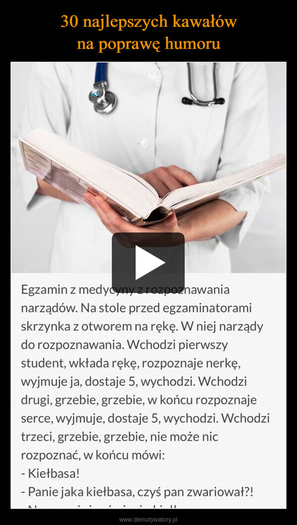  –  Egzamin z medycyny z rozpoznawanianarządów. Na stole przed egzaminatoramiskrzynka z otworem na rękę. W niej narządydo rozpoznawania. Wchodzi pierwszystudent, wkłada rękę, rozpoznaje nerkę,wyjmuje ja, dostaje 5, wychodzi. Wchodzidrugi, grzebie, grzebie, w końcu rozpoznajeserce, wyjmuje, dostaje 5, wychodzi. Wchodzitrzeci, grzebie, grzebie, nie może nicrozpoznać, w końcu mówi:- Kiełbasa!- Panie jaka kiełbasa, czyś pan zwariował?!