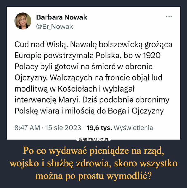 Po co wydawać pieniądze na rząd, wojsko i służbę zdrowia, skoro wszystko można po prostu wymodlić? –  Barbara Nowak@Br_NowakCud nad Wisłą. Nawałę bolszewicką grożącaEuropie powstrzymała Polska, bo w 1920Polacy byli gotowi na śmierć w obronieOjczyzny. Walczących na froncie objął ludmodlitwą w Kościołach i wybłagałinterwencję Maryi. Dziś podobnie obronimyPolskę wiarą i miłością do Boga i Ojczyzny8:47 AM 15 sie 2023 19,6 tys. Wyświetlenia●...•