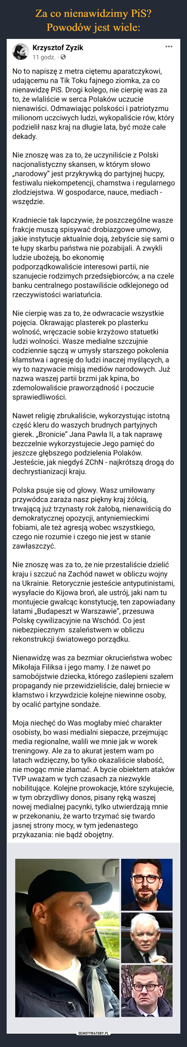  –  Krzysztof Zyzik11 godz. . ✪:No to napiszę z metra ciętemu aparatczykowi,udającemu na Tik Toku fajnego ziomka, za conienawidzę PiS. Drogi kolego, nie cierpię was zato, że wlaliście w serca Polaków uczucienienawiści. Odmawiając polskości i patriotyzmumilionom uczciwych ludzi, wykopaliście rów, którypodzielił nasz kraj na długie lata, być może całedekady.Nie znoszę was za to, że uczyniliście z Polskinacjonalistyczny skansen, w którym słowo,,narodowy" jest przykrywką do partyjnej hucpy,festiwalu niekompetencji, chamstwa i regularnegozłodziejstwa. W gospodarce, nauce, mediach -wszędzie.Kradniecie tak łapczywie, że poszczególne waszefrakcje muszą spisywać drobiazgowe umowy,jakie instytucje aktualnie doją, żebyście się sami ote łupy skarbu państwa nie pozabijali. A zwykliludzie ubożeją, bo ekonomiępodporządkowaliście interesowi partii, nieszanujecie rodzimych przedsiębiorców, a na czelebanku centralnego postawiliście odklejonego odrzeczywistości wariatuńcia.Nie cierpię was za to, że odwracacie wszystkiepojęcia. Okrawając plasterek po plasterkuwolność, wręczacie sobie krzyżowo statuetkiludzi wolności. Wasze medialne szczujniecodziennie sączą w umysły starszego pokoleniakłamstwa i agresję do ludzi inaczej myślących, awy to nazywacie misją mediów narodowych. Jużnazwa waszej partii brzmi jak kpina, bozdemolowaliście praworządność i poczuciesprawiedliwości.Nawet religię zbrukaliście, wykorzystując istotnączęść kleru do waszych brudnych partyjnychgierek. „Bronicie” Jana Pawła II, a tak naprawębezczelnie wykorzystujecie Jego pamięć dojeszcze głębszego podzielenia Polaków.Jesteście, jak niegdyś ZChN - najkrótszą drogą dodechrystianizacji kraju.Polska psuje się od głowy. Wasz umiłowanyprzywódca zaraża nasz piękny kraj żółcią,trwającą już trzynasty rok żałobą, nienawiścią dodemokratycznej opozycji, antyniemieckimifobiami, ale też agresją wobec wszystkiego,czego nie rozumie i czego nie jest w staniezawłaszczyć.Nie znoszę was za to, że nie przestaliście dzielićkraju i szczuć na Zachód nawet w obliczu wojnyna Ukrainie. Retorycznie jesteście antyputinistami,wysyłacie do Kijowa broń, ale ustrój, jaki nam tumontujecie gwałcąc konstytucję, ten zapowiadanylatami ,Budapeszt w Warszawie", przesuwaPolskę cywilizacyjnie na Wschód. Co jestniebezpiecznym szaleństwem w obliczurekonstrukcji światowego porządku.Nienawidzę was za bezmiar okrucieństwa wobecMikołaja Filiksa i jego mamy. I że nawet posamobójstwie dziecka, którego zaślepieni szałempropagandy nie przewidzieliście, dalej brniecie wkłamstwo i krzywdzicie kolejne niewinne osoby,by ocalić partyjne sondaże.Moja niechęć do Was mogłaby mieć charakterosobisty, bo wasi medialni siepacze, przejmującmedia regionalne, walili we mnie jak w worektreningowy. Ale za to akurat jestem wam polatach wdzięczny, bo tylko okazaliście słabość,nie mogąc mnie złamać. A bycie obiektem atakówTVP uważam w tych czasach za niezwyklenobilitujące. Kolejne prowokacje, które szykujecie,w tym obrzydliwy donos, pisany ręką waszejnowej medialnej pacynki, tylko utwierdzają mniew przekonaniu, że warto trzymać się twardojasnej strony mocy, w tym jedenastegoprzykazania: nie bądź obojętny.