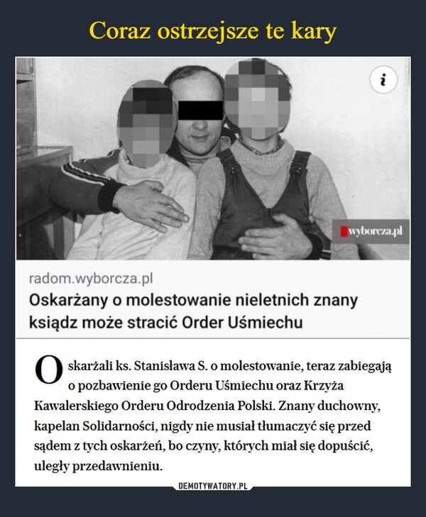  –  'Nradom.wyborcza.plOskarżany o molestowanie nieletnich znanyksiądz może stracić Order Uśmiechuiwyborcza.plOskarżali ks. Stanisława S. o molestowanie, teraz zabiegają o pozbawienie go Orderu Uśmiechu oraz Krzyża Kawalerskiego Orderu Odrodzenia Polski. Znany duchowny, kapelan Solidarności, nigdy nie musiał tłumaczyć się przed sądem z tych oskarżeń, bo czyny, których miał się dopuścić, uległy przedawnieniu.