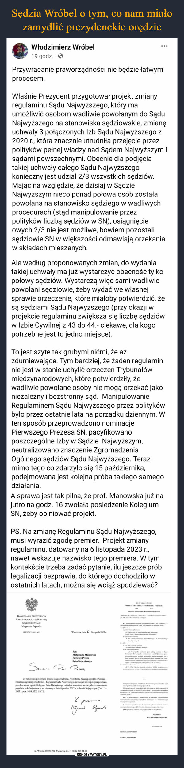  –  Włodzimierz Wróbel19 godz.Przywracanie praworządności nie będzie łatwymprocesem.Właśnie Prezydent przygotował projekt zmianyregulaminu Sądu Najwyższego, który maumożliwić osobom wadliwie powołanym do SąduNajwyższego na stanowiska sędziowskie, zmianęuchwały 3 połączonych Izb Sądu Najwyższego z2020 r., która znacznie utrudniła przejęcie przezpolityków pełnej władzy nad Sądem Najwyższym isądami powszechnymi. Obecnie dla podjęciatakiej uchwały całego Sądu Najwyższegokonieczny jest udział 2/3 wszystkich sędziów.Mając na względzie, że dzisiaj w SądzieNajwyższym nieco ponad połowa osób zostałapowołana na stanowisko sędziego w wadliwychprocedurach (stąd manipulowanie przezpolityków liczbą sędziów w SN), osiągnięcieowych 2/3 nie jest możliwe, bowiem pozostalisędziowie SN w większości odmawiają orzekaniaw składach mieszanych.Ale według proponowanych zmian, do wydaniatakiej uchwały ma już wystarczyć obecność tylkopołowy sędziów. Wystarczą więc sami wadliwiepowołani sędziowie, żeby wydać we własnejsprawie orzeczenie, które miałoby potwierdzić, żesą sędziami Sądu Najwyższego (przy okazji wprojekcie regulaminu zwiększa się liczbę sędzióww Izbie Cywilnej z 43 do 44.- ciekawe, dla kogopotrzebne jest to jedno miejsce).To jest szyte tak grubymi nićmi, że ażzdumiewające. Tym bardziej, że żaden regulaminnie jest w stanie uchylić orzeczeń Trybunałówmiędzynarodowych, które potwierdziły, żewadliwie powołane osoby nie mogą orzekać jakoniezależny i bezstronny sąd. ManipulowanieRegulaminem Sądu Najwyższego przez politykówbyło przez ostatnie lata na porządku dziennym. Wten sposób przeprowadzono nominacjePierwszego Prezesa SN, pacyfikowanoposzczególne Izby w Sądzie Najwyższym,neutralizowano znaczenie ZgromadzeniaOgólnego sędziów Sądu Najwyższego. Teraz,mimo tego co zdarzyło się 15 października,podejmowana jest kolejna próba takiego samegodziałania.A sprawa jest tak pilna, że prof. Manowska już najutro na godz. 16 zwołała posiedzenie KolegiumSN, żeby opiniować projekt.PS. Na zmianę Regulaminu Sądu Najwyższego,musi wyrazić zgodę premier. Projekt zmianyregulaminu, datowany na 6 listopada 2023 r.,nawet wskazuje nazwisko tego premiera. W tymkontekście trzeba zadać pytanie, ilu jeszcze próblegalizacji bezprawia, do którego dochodziło wostatnich latach, można się wciąż spodziewać?KANCELARIA PREZYDENTARZECZYPOSPOLITEJ POLSKIEJSEKRETARZ STANUMalgorzata PaprockaBPL.076.35.2023.KPWarszawa, dnia 6 listopada 2023 r.PaniMałgorzata ManowskaPierwszy PrezesSądu NajwyższegoSeenowne Pew Prezes,W załączeniu przesyłam projekt rozporządzenia Prezydenta Rzeczypospolitej Polskiej -zmieniającego rozporządzenie - Regulamin Sądu Najwyższego, zwracając się z uprzejmą prośbą oprzedstawienie opini Kolegium Sądu Najwyższego odnośnie rozwiązań zawartych w załączonymprojekcie, o której mowa w art. 4 ustawy z dnia 8 grudnia 2017 r. o Sądzie Najwyższym (Dz. U. z2023 r. poz. 1093, 1532 i 1672).2poucieniem.Miſyoncha Peynallul. Wiejska 10, 00-902 Warszawa, tel.: +48 22 695 21 80ROZPORZĄDZENIEPREZYDENTA RZECZYPOSPOLITEJ POLSKIEJnije poderie-Regulamin Sądu NajwyNa pity diagrie 2017 Sprie Najwym (Dpe 103, 1332 1677)siangge2014zaRegulamin Sale Narys Upon 1489) pe mary162 tymja fe4...Cyng 45 pis NajwyKi Nape P-20 kporyje minic1313. W praks ka pika SaloeNagym alle propalkemm 352 any,prydesperdida se pomalym im podanie laty,781. hly disahkej m2, pcyprymi sprwy najmanj dewwwykrypasky 22-1111. Nezy pojechalie pewiększonym najach persedia spskype ly2D podacis why pelle Salle Nygwymagana jest obecnie w12 y-2-t. 29y. De polia swaly klasy wymagajPREZES RADY MINISTROWkapcha$21.De pri dodici w życie niniejugema per disgwyMATEUSZ MORAWIECKI2. Zaidiele spo da pomania y panie przepisemisphcrampončają w muscy13.pdzy popływie 14 dagPREZYDENTRZECZYPOSPOLITEJ POLSKIEJANDRZEJ DUBA