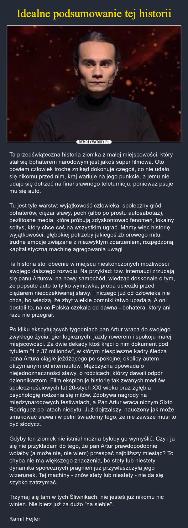  – Ta przedświąteczna historia ziomka z małej miejscowości, który stał się bohaterem narodowym jest jakoś super filmowa. Oto bowiem człowiek trochę znikąd dokonuje czegoś, co nie udało się nikomu przed nim, kraj wariuje na jego punkcie, a jemu nie udaje się dotrzeć na finał sławnego teleturnieju, ponieważ psuje mu się auto. Tu jest tyle warstw: wyjątkowość człowieka, społeczny głód bohaterów, ciężar sławy, pech (albo po prostu autosabotaż), bezlitosne media, które próbują zdyskontować fenomen, lokalny sołtys, który chce coś na wszystkim ugrać. Mamy więc historię wyjątkowości, głębokiej potrzeby jakiegoś zbiorowego mitu, trudne emocje związane z niezwykłym zdarzeniem, rozpędzoną kapitalistyczną machinę agregowania uwagi.Ta historia stoi obecnie w miejscu nieskończonych możliwości swojego dalszego rozwoju. Na przykład: tzw. internauci zrzucają się panu Arturowi na nowy samochód, wiedząc doskonale o tym, że popsute auto to tylko wymówka, próba ucieczki przed ciężarem nieoczekiwanej sławy. I niczego już od człowieka nie chcą, bo wiedzą, że zbyt wielkie pomniki łatwo upadają. A oni dostali to, na co Polska czekała od dawna - bohatera, który ani razu nie przegrał.Po kilku ekscytujących tygodniach pan Artur wraca do swojego zwykłego życia: gier logicznych, jazdy rowerem i spokoju małej miejscowości. Za dwie dekady ktoś kręci o nim dokument pod tytułem "1 z 37 milionów", w którym niespieszne kadry śledzą pana Artura ciągle jeżdżącego po spokojnej okolicy autem otrzymanym od internautów. Mężczyzna opowiada o niejednoznaczności sławy, o rodzicach, którzy dawali odpór dziennikarzom. Film eksploruje historię tak zwanych mediów społecznościowych lat 20-stych XXI wieku oraz zgłębia psychologię rodzenia się mitów. Zdobywa nagrody na międzynarodowych festiwalach, a Pan Artur wraca niczym Sixto Rodriguez po latach niebytu. Już dojrzalszy, nauczony jak może smakować sława i w pełni świadomy tego, że nie zawsze musi to być słodycz.Gdyby ten ziomek nie istniał można byłoby go wymyślić. Czy i ja się nie przykładam do tego, że pan Artur prawdopodobnie wolałby (a może nie, nie wiem) przespać najbliższy miesiąc? To chyba nie ma większego znaczenia, bo stety lub niestety dynamika społecznych pragnień już przywłaszczyła jego wizerunek. Tej machiny - znów stety lub niestety - nie da się szybko zatrzymać.Trzymaj się tam w tych Śliwnikach, nie jesteś już nikomu nic winien. Nie bierz już za dużo "na siebie".Kamil Fejfer 