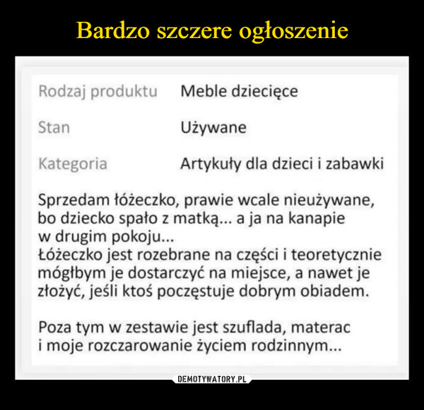  –  Rodzaj produktu Meble dziecięceStanUżywaneKategoriaArtykuły dla dzieci i zabawkiSprzedam łóżeczko, prawie wcale nieużywane,bo dziecko spało z matką... a ja na kanapiew drugim pokoju...Łóżeczko jest rozebrane na części i teoretyczniemógłbym je dostarczyć na miejsce, a nawet jezłożyć, jeśli ktoś poczęstuje dobrym obiadem.Poza tym w zestawie jest szuflada, materaci moje rozczarowanie życiem rodzinnym...