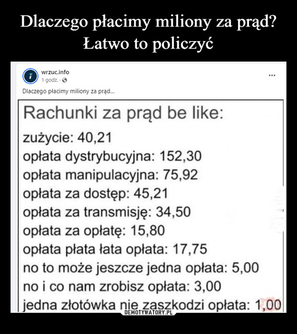  –  wrzuc.info1 godz..>Dlaczego płacimy miliony za prąd...Rachunki za prąd be like:zużycie: 40,21opłata dystrybucyjna: 152,30opłata manipulacyjna: 75,92opłata za dostęp: 45,21opłata za transmisję: 34,50opłata za opłatę: 15,80opłata płata łata opłata: 17,75no to może jeszcze jedna opłata: 5,00no i co nam zrobisz opłata: 3,00...jedna złotówka nie zaszkodzi opłata: 1,00