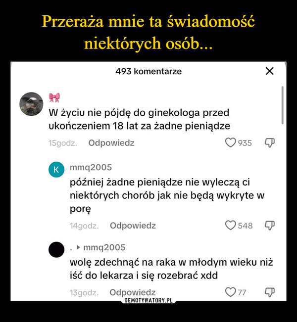  –  493 komentarze☑W życiu nie pójdę do ginekologa przedukończeniem 18 lat za żadne pieniądze15godz. OdpowiedzK mmq2005935później żadne pieniądze nie wyleczą ciniektórych chorób jak nie będą wykryte wporę14godz. Odpowiedz▸ mmq2005548 Pwolę zdechnąć na raka w młodym wieku niżiść do lekarza i się rozebrać xdd13godz.Odpowiedz77