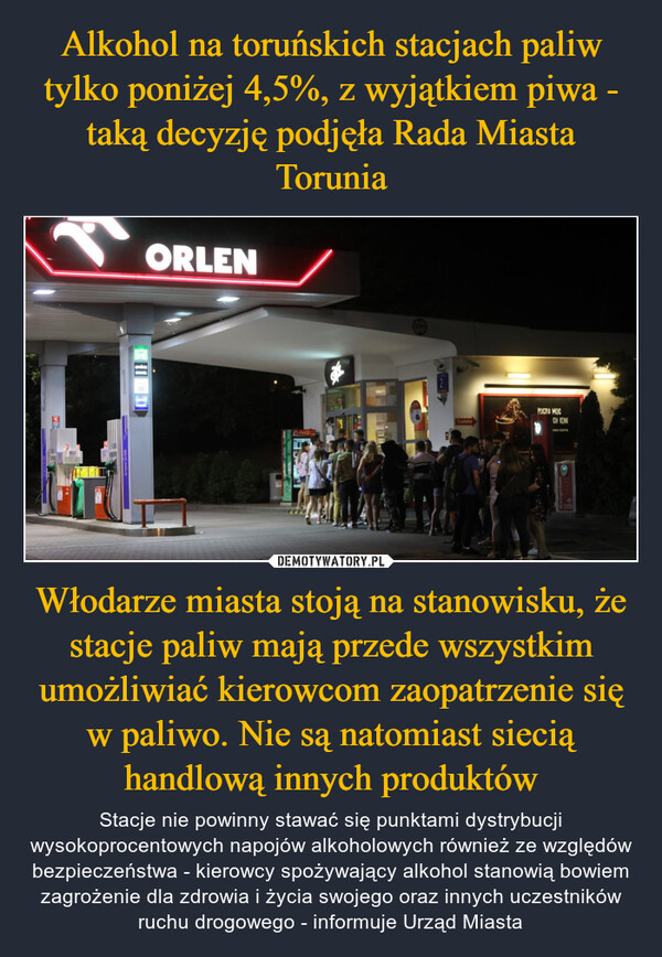 Włodarze miasta stoją na stanowisku, że stacje paliw mają przede wszystkim umożliwiać kierowcom zaopatrzenie się w paliwo. Nie są natomiast siecią handlową innych produktów – Stacje nie powinny stawać się punktami dystrybucji wysokoprocentowych napojów alkoholowych również ze względów bezpieczeństwa - kierowcy spożywający alkohol stanowią bowiem zagrożenie dla zdrowia i życia swojego oraz innych uczestników ruchu drogowego - informuje Urząd Miasta ORLENToaletaPOCZUA MOCCH KONIана стата