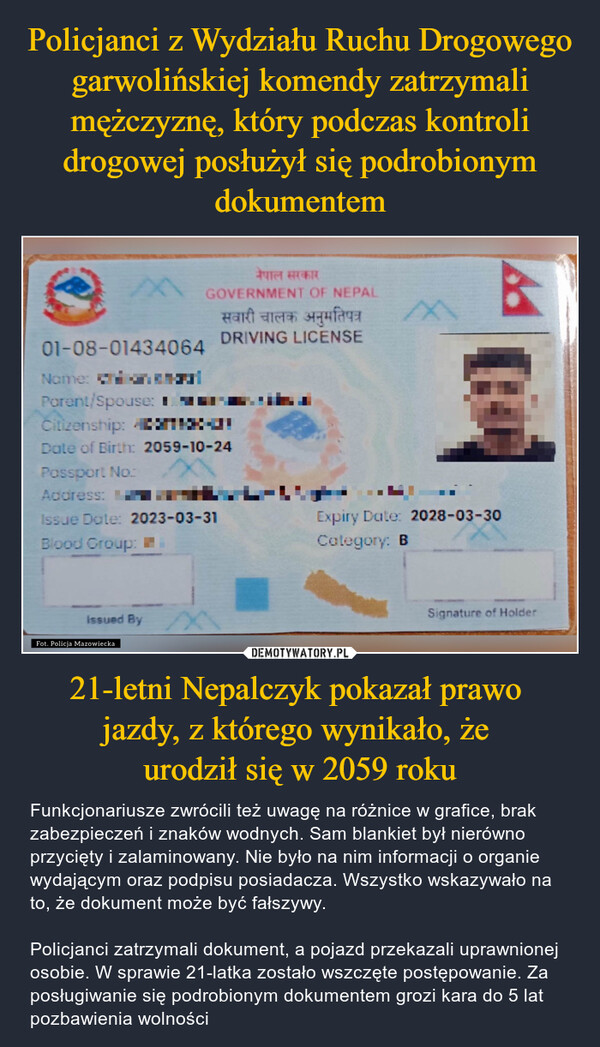 21-letni Nepalczyk pokazał prawo jazdy, z którego wynikało, że urodził się w 2059 roku – Funkcjonariusze zwrócili też uwagę na różnice w grafice, brak zabezpieczeń i znaków wodnych. Sam blankiet był nierówno przycięty i zalaminowany. Nie było na nim informacji o organie wydającym oraz podpisu posiadacza. Wszystko wskazywało na to, że dokument może być fałszywy.Policjanci zatrzymali dokument, a pojazd przekazali uprawnionej osobie. W sprawie 21-latka zostało wszczęte postępowanie. Za posługiwanie się podrobionym dokumentem grozi kara do 5 lat pozbawienia wolności 01-08-01434064Name:Parent/Spouse: Iनेपाल सरकारGOVERNMENT OF NEPALसवारी चालक अनुमतिपत्रDRIVING LICENSEXCitizenship: AnJDate of Birth: 2059-10-24Possport No.:Address:Issue Date: 2023-03-31Blood Group:Issued ByBy XFot. Policja MazowieckaExpiry Date: 2028-03-30Category: BSignature of Holder