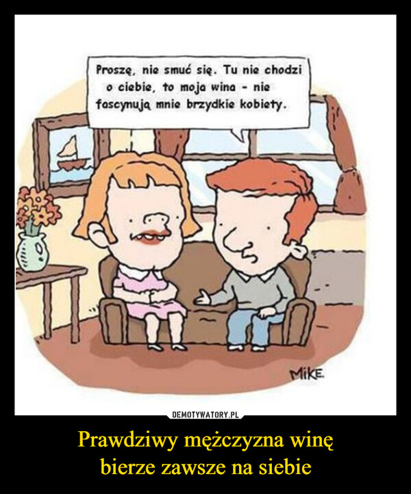 Prawdziwy mężczyzna winębierze zawsze na siebie –  Proszę, nie smuć się. Tu nie chodzio ciebie, to moja wina - niefascynują mnie brzydkie kobiety.MIKE