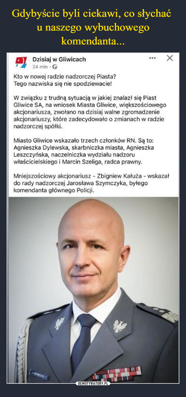  –  Dzisiaj w Gliwicach24 min. →Kto w nowej radzie nadzorczej Piasta?Tego nazwiska się nie spodziewacie!W związku z trudną sytuacją w jakiej znalazł się PiastGliwice SA, na wniosek Miasta Gliwice, większościowegoakcjonariusza, zwołano na dzisiaj walne zgromadzenieakcjonariuszy, które zadecydowało o zmianach w radzienadzorczej spółki.Miasto Gliwice wskazało trzech członków RN. Są to:Agnieszka Dylewska, skarbniczka miasta, AgnieszkaLeszczyńska, naczelniczka wydziału nadzoruwłaścicielskiego i Marcin Szeliga, radca prawny.Mniejszościowy akcjonariusz - Zbigniew Kałuża - wskazałdo rady nadzorczej Jarosława Szymczyka, byłegokomendanta głównego Policji.