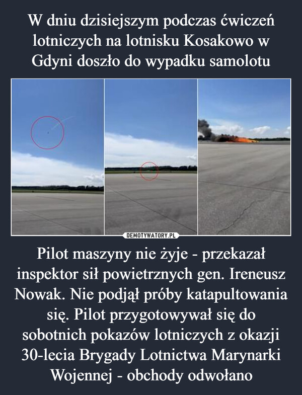 Pilot maszyny nie żyje - przekazał inspektor sił powietrznych gen. Ireneusz Nowak. Nie podjął próby katapultowania się. Pilot przygotowywał się do sobotnich pokazów lotniczych z okazji 30-lecia Brygady Lotnictwa Marynarki Wojennej - obchody odwołano –  