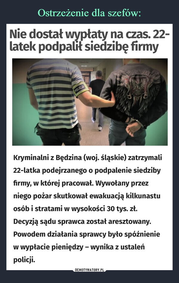  –  Nie dostał wypłaty na czas. 22-latek podpalił siedzibę firmyPOLICJAKryminalni z Będzina (woj. śląskie) zatrzymali22-latka podejrzanego o podpalenie siedzibyfirmy, w której pracował. Wywołany przezniego pożar skutkował ewakuacją kilkunastuosób i stratami w wysokości 30 tys. zł.Decyzją sądu sprawca został aresztowany.Powodem działania sprawcy było spóźnieniew wypłacie pieniędzy - wynika z ustaleńpolicji.