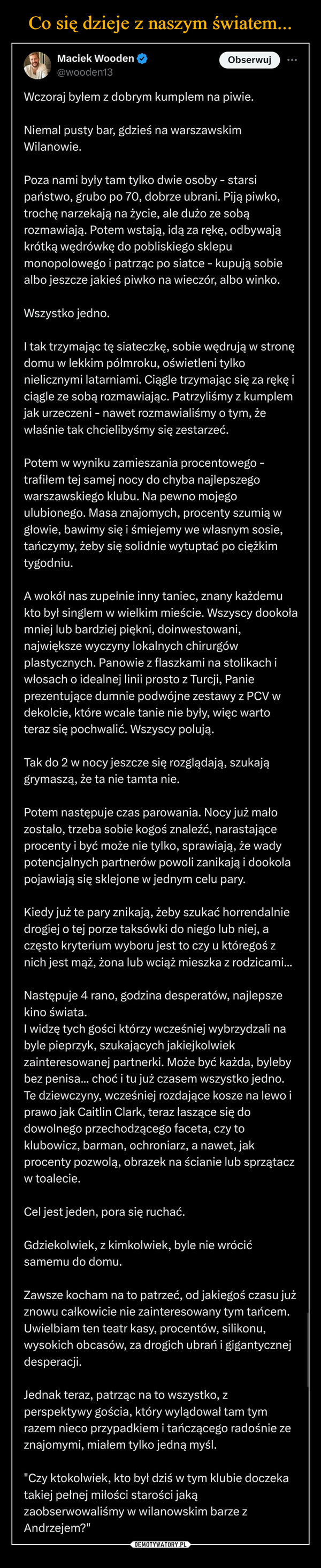  –  Maciek Wooden@wooden13ObserwujWczoraj byłem z dobrym kumplem na piwie.Niemal pusty bar, gdzieś na warszawskimWilanowie.Poza nami były tam tylko dwie osoby - starsipaństwo, grubo po 70, dobrze ubrani. Piją piwko,trochę narzekają na życie, ale dużo ze sobąrozmawiają. Potem wstają, idą za rękę, odbywająkrótką wędrówkę do pobliskiego sklepumonopolowego i patrząc po siatce - kupują sobiealbo jeszcze jakieś piwko na wieczór, albo winko.Wszystko jedno.I tak trzymając tę siateczkę, sobie wędrują w stronędomu w lekkim półmroku, oświetleni tylkonielicznymi latarniami. Ciągle trzymając się za rękę iciągle ze sobą rozmawiając. Patrzyliśmy z kumplemjak urzeczeni - nawet rozmawialiśmy o tym, żewłaśnie tak chcielibyśmy się zestarzeć.Potem w wyniku zamieszania procentowego -trafiłem tej samej nocy do chyba najlepszegowarszawskiego klubu. Na pewno mojegoulubionego. Masa znajomych, procenty szumią wgłowie, bawimy się i śmiejemy we własnym sosie,tańczymy, żeby się solidnie wytuptać po ciężkimtygodniu.A wokół nas zupełnie inny taniec, znany każdemukto był singlem w wielkim mieście. Wszyscy dookołamniej lub bardziej piękni, doinwestowani,największe wyczyny lokalnych chirurgówplastycznych. Panowie z flaszkami na stolikach iwłosach o idealnej linii prosto z Turcji, Panieprezentujące dumnie podwójne zestawy z PCV wdekolcie, które wcale tanie nie były, więc wartoteraz się pochwalić. Wszyscy polują.Tak do 2 w nocy jeszcze się rozglądają, szukajągrymaszą, że ta nie tamta nie.Potem następuje czas parowania. Nocy już małozostało, trzeba sobie kogoś znaleźć, narastająceprocenty i być może nie tylko, sprawiają, że wadypotencjalnych partnerów powoli zanikają i dookołapojawiają się sklejone w jednym celu pary.Kiedy już te pary znikają, żeby szukać horrendalniedrogiej o tej porze taksówki do niego lub niej, aczęsto kryterium wyboru jest to czy u któregoś znich jest mąż, żona lub wciąż mieszka z rodzicami...Następuje 4 rano, godzina desperatów, najlepszekino świata.I widzę tych gości którzy wcześniej wybrzydzali nabyle pieprzyk, szukających jakiejkolwiekzainteresowanej partnerki. Może być każda, bylebybez penisa... choć i tu już czasem wszystko jedno.Te dziewczyny, wcześniej rozdające kosze na lewo iprawo jak Caitlin Clark, teraz łaszące się dodowolnego przechodzącego faceta, czy toklubowicz, barman, ochroniarz, a nawet, jakprocenty pozwolą, obrazek na ścianie lub sprzątaczw toalecie.Cel jest jeden, pora się ruchać.Gdziekolwiek, z kimkolwiek, byle nie wrócićsamemu do domu.Zawsze kocham na to patrzeć, od jakiegoś czasu jużznowu całkowicie nie zainteresowany tym tańcem.Uwielbiam ten teatr kasy, procentów, silikonu,wysokich obcasów, za drogich ubrań i gigantycznejdesperacji.Jednak teraz, patrząc na to wszystko, zperspektywy gościa, który wylądował tam tymrazem nieco przypadkiem i tańczącego radośnie zeznajomymi, miałem tylko jedną myśl."Czy ktokolwiek, kto był dziś w tym klubie doczekatakiej pełnej miłości starości jakązaobserwowaliśmy w wilanowskim barze zAndrzejem?"