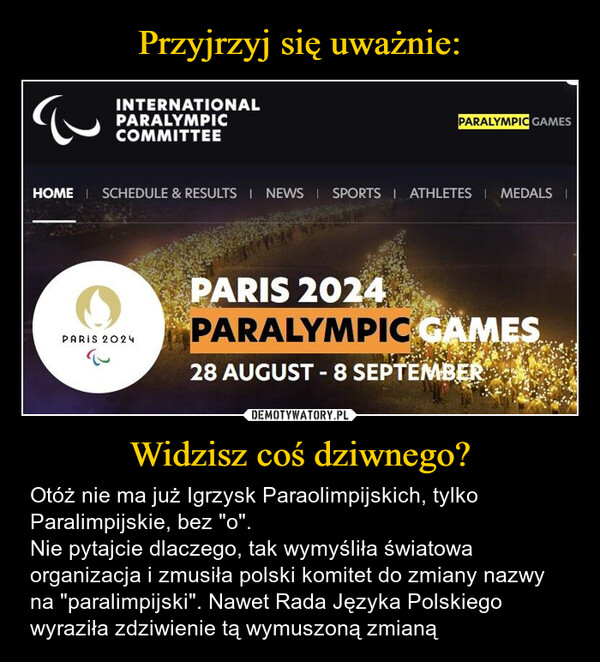 Widzisz coś dziwnego? – Otóż nie ma już Igrzysk Paraolimpijskich, tylko Paralimpijskie, bez "o". Nie pytajcie dlaczego, tak wymyśliła światowa organizacja i zmusiła polski komitet do zmiany nazwy na "paralimpijski". Nawet Rada Języka Polskiego wyraziła zdziwienie tą wymuszoną zmianą INTERNATIONALPARALYMPICCOMMITTEEPARALYMPIC GAMESHOME SCHEDULE & RESULTS | NEWS | SPORTS | ATHLETES MEDALS |PARIS 2024PARIS 2024PARALYMPIC GAMES28 AUGUST - 8 SEPTEMBER