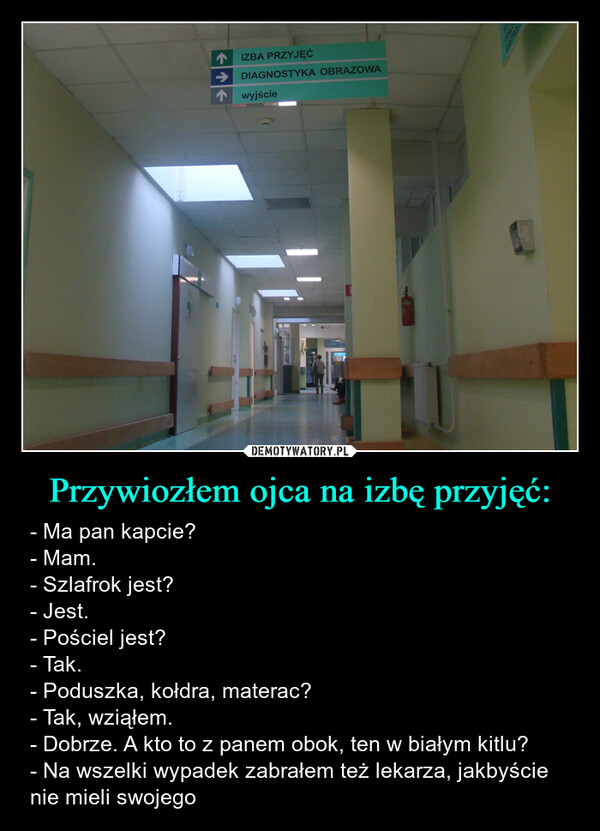 Przywiozłem ojca na izbę przyjęć: – - Ma pan kapcie?- Mam.- Szlafrok jest?- Jest.- Pościel jest?- Tak.- Poduszka, kołdra, materac?- Tak, wziąłem.- Dobrze. A kto to z panem obok, ten w białym kitlu?- Na wszelki wypadek zabrałem też lekarza, jakbyście nie mieli swojego IZBA PRZYJĘĆDIAGNOSTYKA OBRAZOWAwyjściePOROWGASTROLO