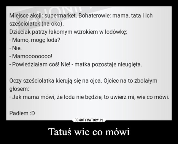 Tatuś wie co mówi –  Miejsce akcji: supermarket. Bohaterowie: mama, tata i ichsześciolatek (na oko).Dzieciak patrzy łakomym wzrokiem w lodówkę:- Mamo, mogę loda?- Nie.- Mamoooooooo!- Powiedziałam coś! Nie! - matka pozostaje nieugięta.Oczy sześciolatka kierują się na ojca. Ojciec na to zbolałymgłosem:- Jak mama mówi, że loda nie będzie, to uwierz mi, wie co mówi.Padłem :D