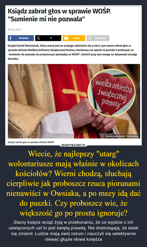 Wiecie, że najlepszy "utarg" wolontariusze mają właśnie w okolicach kościołów? Wierni chodzą, słuchają cierpliwie jak proboszcz rzuca piorunami nienawiści w Owsiaka, a po mszy idą dać do puszki. Czy proboszcz wie, że większość go po prostu ignoruje? – Starzy księża wciąż żyją w przekonaniu, że co wyjdzie z ich uświęconych ust to jest świętą prawdą. Nie dostrzegają, że świat się zmienił. Ludzie mają swój rozum i nauczyli się selektywnie olewać głupie słowa księdza Ksiądz zabrał głos w sprawie WOŚP."Sumienie mi nie pozwala"Dzisiaj, 08:33f FACEBOOK X10 KOPIUJ LINKKsiądz Daniel Wachowiak, który znany jest ze swojego udzielania się w sieci, tym razem zabrał głos wsprawie zbiórek Wielkiej Orkiestry Świątecznej Pomocy. Duchowny we wpisie na portalu X przekazał, że"sumienie nie pozwala mu przeznaczyć pieniędzy na WOŚP". Zwrócił przy tym uwagę na aktywność JerzegoOwsiaka.Ksiądz zabrał głos w sprawie zbiórek WOŚPE-MAILwielka orkiestraświątecznejpomocyDziurek, Anna Gawlik / Shutterstock