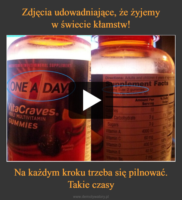 Na każdym kroku trzeba się pilnować. Takie czasy –  ULTIMINERAL SUPPLEMENTONE A DAYVitaCraves.ADULT MULTIVITAMINGUMMIESArtificiallyToVitarINGREFONDirections: Adults and children 4 years of age aSupplement FactsServing Size: 2 gummiesServings Per Comaner: 50CaloriesTotal CarbohydrateSugarsVitamin AAmount PerServing103g3gVitamin CVitamin DVitamin EVitamin Ba4000 IU60 mg400 IU40 IU2 mg% Daily80%1395100%1075