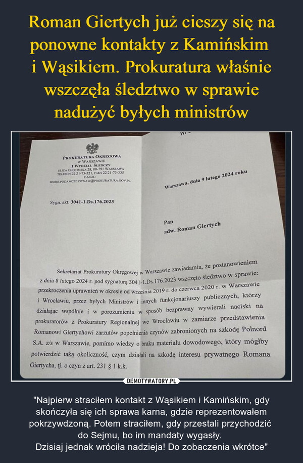  – "Najpierw straciłem kontakt z Wąsikiem i Kamińskim, gdy skończyła się ich sprawa karna, gdzie reprezentowałem pokrzywdzoną. Potem straciłem, gdy przestali przychodzić do Sejmu, bo im mandaty wygasły. Dzisiaj jednak wróciła nadzieja! Do zobaczenia wkrótce" PROKURATURA OKRĘGOWAW WARSZAWIEI WYDZIAŁ ŚLEDCZYULICA CHOCIMSKA 28, 00-791 WARSZAWATELEFON 22 21-73-321, FAKS 22 21-73-335E-MAIL:BIURO PODAWCZE POWAW@PROKURATURA.GOV.PLSygn. akt: 3041-1.Ds.176.2023Warszawa, dnia 9 lutego 2024 rokuPanadw. Roman GiertychSekretariat Prokuratury Okręgowej w Warszawie zawiadamia, że postanowieniemz dnia 8 lutego 2024 r. pod sygnaturą 3041-1.Ds.176.2023 wszczęto śledztwo w sprawie:przekroczenia uprawnień w okresie od września 2019 r. do czerwca 2020 r. w Warszawiei Wrocławiu, przez byłych Ministrów i innych funkcjonariuszy publicznych, którzydziałając wspólnie i w porozumieniu w sposób bezprawny wywierali naciski naprokuratorów z Prokuratury Regionalnej we Wrocławiu w zamiarze przedstawieniaRomanowi Giertychowi zarzutów popełnienia czynów zabronionych na szkodę PolnordS.A. z/s w Warszawie, pomimo wiedzy o braku materiału dowodowego, który mógłbypotwierdzić taką okoliczność, czym działali na szkodę interesu prywatnego RomanaGiertycha, tj. o czyn z art. 231 § 1 k.k.