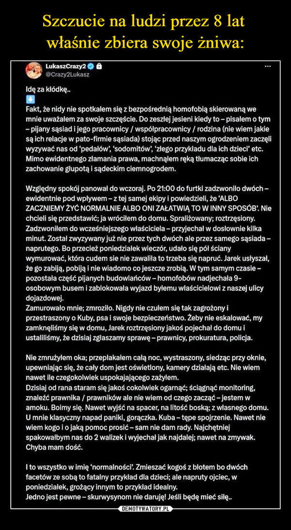  –  LukaszCrazy2 Ô@Crazy2LukaszIdę za kłódkę..Fakt, że nidy nie spotkałem się z bezpośrednią homofobią skierowaną wemnie uważałem za swoje szczęście. Do zeszłej jesieni kiedy to - pisałem o tym-pijany sąsiad i jego pracownicy / współpracownicy / rodzina (nie wiem jakiesą ich relacje w pato-firmie sąsiada) stojąc przed naszym ogrodzeniem zaczęliwyzywać nas od 'pedałów', 'sodomitów', 'złego przykładu dla ich dzieci' etc.Mimo ewidentnego złamania prawa, machnąłem ręką tłumacząc sobie ichzachowanie głupotą i sądeckim ciemnogrodem.Względny spokój panował do wczoraj. Po 21:00 do furtki zadzwoniło dwóch -ewidentnie pod wpływem - z tej samej ekipy i powiedzieli, że 'ALBOZACZNIEMY ŻYĆ NORMALNIE ALBO ONI ZAŁATWIĄ TO W INNY SPOSÓB'. Niechcieli się przedstawić; ja wróciłem do domu. Spraliżowany; roztrzęsiony.Zadzwoniłem do wcześniejszego właściciela - przyjechał w dosłownie kilkaminut. Został zwyzywany już nie przez tych dwóch ale przez samego sąsiada-naprutego. Bo przecież poniedziałek wieczór, udało się pół ścianywymurować, która cudem sie nie zawaliła to trzeba się napruć. Jarek usłyszał,że go zabiją, pobiją i nie wiadomo co jeszcze zrobią. W tym samy czasie-pozostała część pijanych budowlańców - homofobów nadjechała 9-osobowym busem i zablokowała wyjazd byłemu właścicielowi z naszej ulicydojazdowej.Zamurowało mnie; zmroziło. Nigdy nie czułem się tak zagrożony iprzestraszony o Kuby, psa i swoje bezpieczeństwo. Żeby nie eskalować, myzamknęliśmy się w domu, Jarek roztrzęsiony jakoś pojechał do domu iustaliliśmy, że dzisiaj zgłaszamy sprawę - prawnicy, prokuratura, policja.Nie zmrużyłem oka; przepłakałem całą noc, wystraszony, siedząc przy oknie,upewniając się, że cały dom jest oświetlony, kamery działają etc. Nie wiemnawet ile czegokolwiek uspokajającego zażyłem.Dzisiaj od rana staram się jakoś cokolwiek ogarnąć; ściągnąć monitoring,znaleźć prawnika / prawników ale nie wiem od czego zacząć - jestem wamoku. Boimy się. Nawet wyjść na spacer, na litość boską; z własnego domu.U mnie klasyczny napad paniki, gorączka. Kuba-tępe spojrzenie. Nawet niewiem kogo i o jaką pomoc prosić - sam nie dam rady. Najchętniejspakowałbym nas do 2 walizek i wyjechał jak najdalej; nawet na zmywak.Chyba mam dość.I to wszystko w imię 'normalności'. Zmieszać kogoś z błotem bo dwóchfacetów ze sobą to fatalny przykład dla dzieci; ale napruty ojciec, wponiedziałek, grożący innym to przykład idealny.Jedno jest pewne - skurwysynom nie daruję! Jeśli będę mieć siłę..