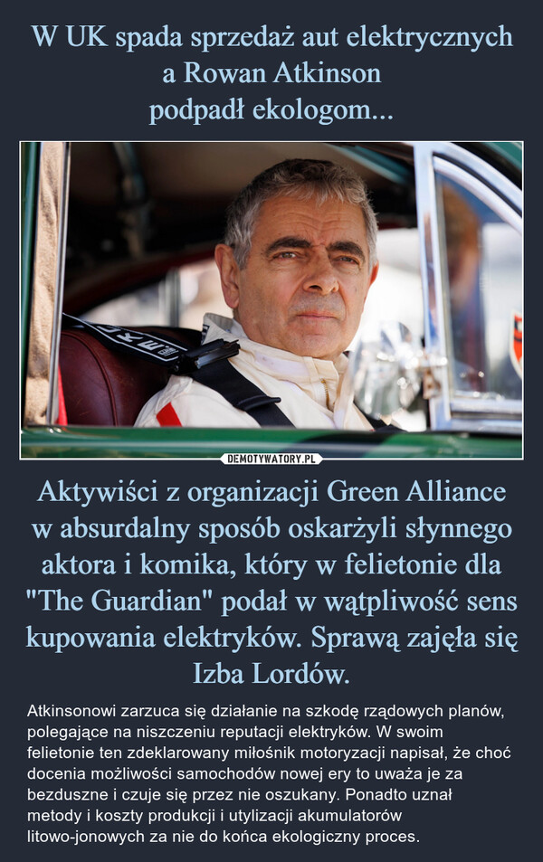 Aktywiści z organizacji Green Alliance w absurdalny sposób oskarżyli słynnego aktora i komika, który w felietonie dla "The Guardian" podał w wątpliwość sens kupowania elektryków. Sprawą zajęła się Izba Lordów. – Atkinsonowi zarzuca się działanie na szkodę rządowych planów, polegające na niszczeniu reputacji elektryków. W swoim felietonie ten zdeklarowany miłośnik motoryzacji napisał, że choć docenia możliwości samochodów nowej ery to uważa je za bezduszne i czuje się przez nie oszukany. Ponadto uznał metody i koszty produkcji i utylizacji akumulatorów litowo-jonowych za nie do końca ekologiczny proces. 