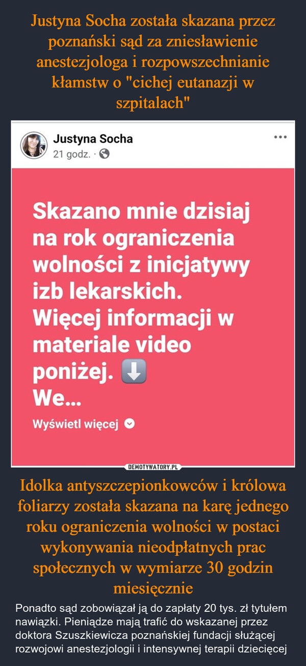 Idolka antyszczepionkowców i królowa foliarzy została skazana na karę jednego roku ograniczenia wolności w postaci wykonywania nieodpłatnych prac społecznych w wymiarze 30 godzin miesięcznie – Ponadto sąd zobowiązał ją do zapłaty 20 tys. zł tytułem nawiązki. Pieniądze mają trafić do wskazanej przez doktora Szuszkiewicza poznańskiej fundacji służącej rozwojowi anestezjologii i intensywnej terapii dziecięcej Justyna Socha21 godz..>Skazano mnie dzisiajna rok ograniczeniawolności z inicjatywyizb lekarskich.Więcej informacji wmateriale videoponiżej. ↓We...Wyświetl więcej