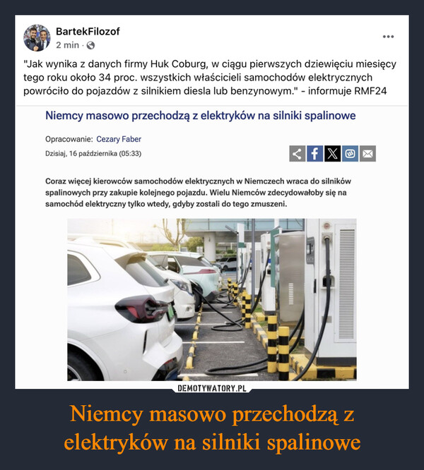 Niemcy masowo przechodzą z elektryków na silniki spalinowe –  BartekFilozof2 min.•••"Jak wynika z danych firmy Huk Coburg, w ciągu pierwszych dziewięciu miesięcytego roku około 34 proc. wszystkich właścicieli samochodów elektrycznychpowróciło do pojazdów z silnikiem diesla lub benzynowym." - informuje RMF24Niemcy masowo przechodzą z elektryków na silniki spalinoweOpracowanie: Cezary FaberDzisiaj, 16 października (05:33)<fXCoraz więcej kierowców samochodów elektrycznych w Niemczech wraca do silnikówspalinowych przy zakupie kolejnego pojazdu. Wielu Niemców zdecydowałoby się nasamochód elektryczny tylko wtedy, gdyby zostali do tego zmuszeni.