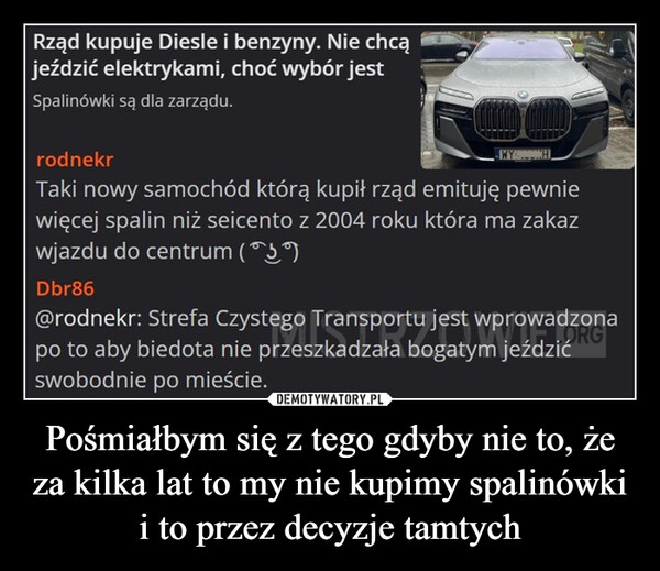 Pośmiałbym się z tego gdyby nie to, że za kilka lat to my nie kupimy spalinówki i to przez decyzje tamtych –  Rząd kupuje Diesle i benzyny. Nie chcąjeździć elektrykami, choć wybór jestSpalinówki są dla zarządu.rodnekrTaki nowy samochód którą kupił rząd emituję pewniewięcej spalin niż seicento z 2004 roku która ma zakazwjazdu do centrum (59)Dbr86@rodnekr: Strefa Czystego Transportu jestpo to aby biedota nie przeszkadzała bogatymswobodnie po mieście.adzona