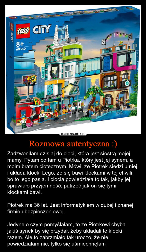 Rozmowa autentyczna :) – Zadzwoniłam dzisiaj do cioci, która jest siostrą mojej mamy. Pytam co tam u Piotrka, który jest jej synem, a moim bratem ciotecznym. Mówi, że Piotrek siedzi u niej i układa klocki Lego, że się bawi klockami w tej chwili, bo to jego pasja. I ciocia powiedziała to tak, jakby jej sprawiało przyjemność, patrzeć jak on się tymi klockami bawi.Piotrek ma 36 lat. Jest informatykiem w dużej i znanej firmie ubezpieczeniowej.Jedyne o czym pomyślałam, to że Piotrkowi chyba jakiś synek by się przydał, żeby układali te klocki razem. Ale to zabrzmiało tak uroczo, że nie powiedziałam nic, tylko się uśmiechnęłam EGOLEGO CITY8+60380LEGO CITYHOTEL