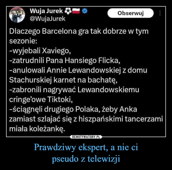 Prawdziwy ekspert, a nie cipseudo z telewizji –  Wuja Jurek@WujaJurekObserwujDlaczego Barcelona gra tak dobrze w tymsezonie:-wyjebali Xaviego,-zatrudnili Pana Hansiego Flicka,-anulowali Annie Lewandowskiej z domuStachurskiej karnet na bachatę,-zabronili nagrywać Lewandowskiemucringe'owe Tiktoki,-ściągnęli drugiego Polaka, żeby Ankazamiast szlajać się z hiszpańskimi tancerzamimiała koleżankę.