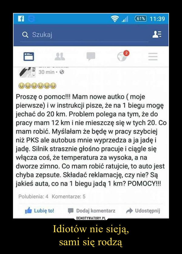 Idiotów nie sieją,sami się rodzą –  Proszę o pomoc!!! Mam nowe autko ( moje pierwsze) i w instrukcji pisze, że na 1 biegu mogę jechać do 20 km. Problem polega na tym, że do pracy mam 12 km i nie mieszczę się w tych 20. Co mam robić. Myślałam że będę w pracy szybciej niż PKS ale autobus mnie wyprzedza a ja jadę i jadę. Silnik strasznie głośno pracuje i ciągle się włącza coś, że temperatura za wysoka, a na dworze zimno. Co mam robić ratujcie, to auto jest chyba zepsute. Składać reklamację, czy nie? Są jakieś auta, co na 1 biegu jadą 1 km? POMOCY!!! 